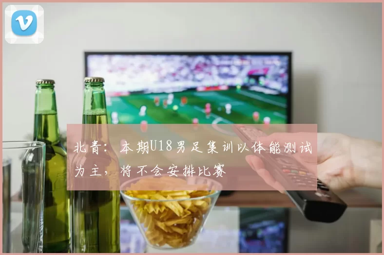 北青：本期U18男足集训以体能测试为主，将不会安排比赛