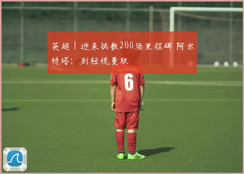英超｜迎来执教200场里程碑 阿尔特塔：别轻视曼联